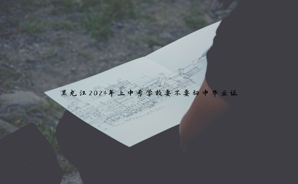 黑龙江2024年上中专学校要不要初中毕业证