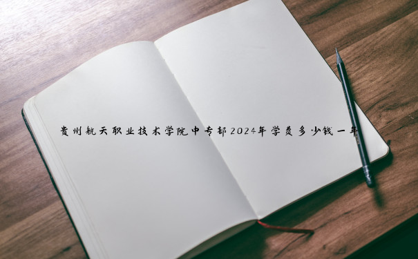 贵州航天职业技术学院中专部2024年学费多少钱一年